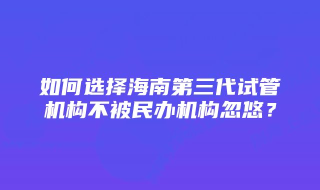 如何选择海南第三代试管机构不被民办机构忽悠？