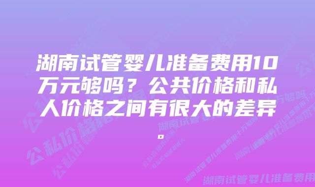 湖南试管婴儿准备费用10万元够吗？公共价格和私人价格之间有很大的差异。