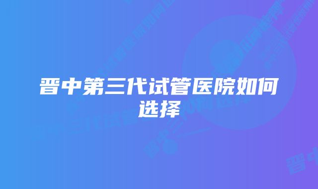 晋中第三代试管医院如何选择