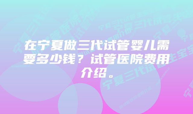 在宁夏做三代试管婴儿需要多少钱？试管医院费用介绍。