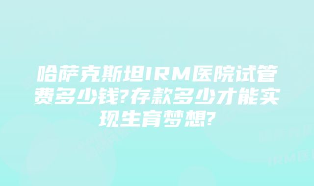 哈萨克斯坦IRM医院试管费多少钱?存款多少才能实现生育梦想?