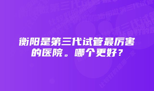 衡阳是第三代试管最厉害的医院。哪个更好？