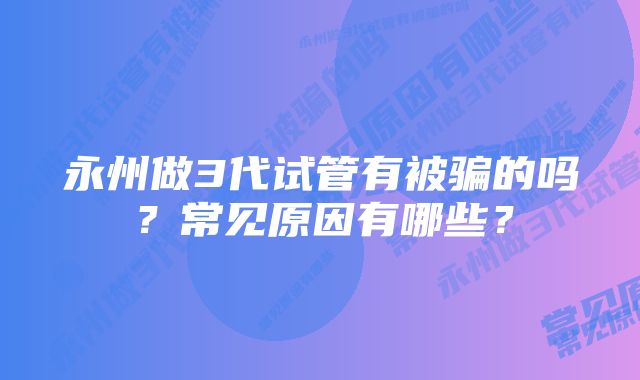 永州做3代试管有被骗的吗？常见原因有哪些？