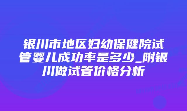 银川市地区妇幼保健院试管婴儿成功率是多少_附银川做试管价格分析