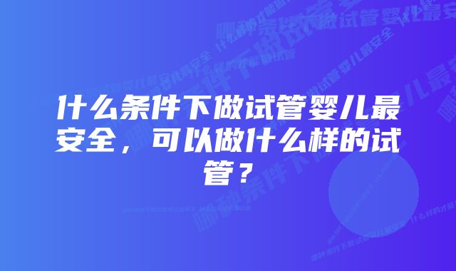 什么条件下做试管婴儿最安全，可以做什么样的试管？