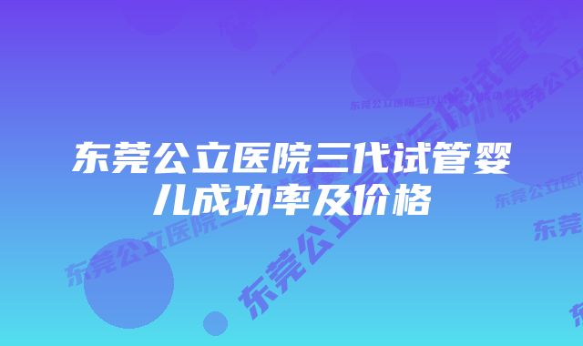 东莞公立医院三代试管婴儿成功率及价格