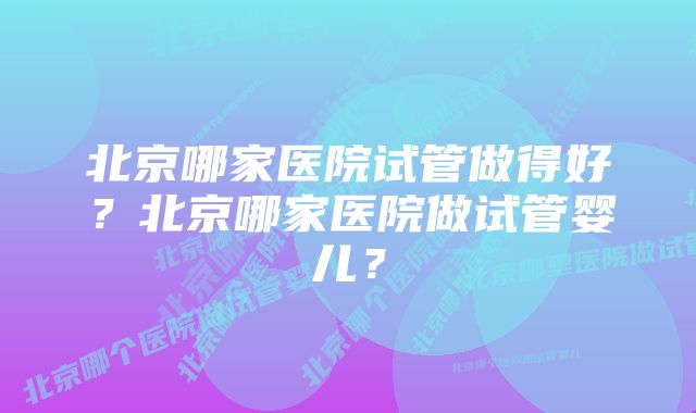 北京哪家医院试管做得好？北京哪家医院做试管婴儿？