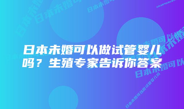 日本未婚可以做试管婴儿吗？生殖专家告诉你答案