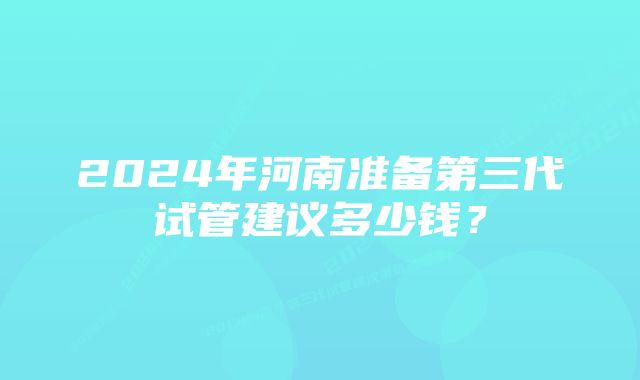 2024年河南准备第三代试管建议多少钱？