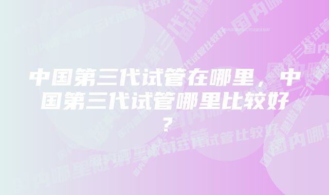 中国第三代试管在哪里，中国第三代试管哪里比较好？