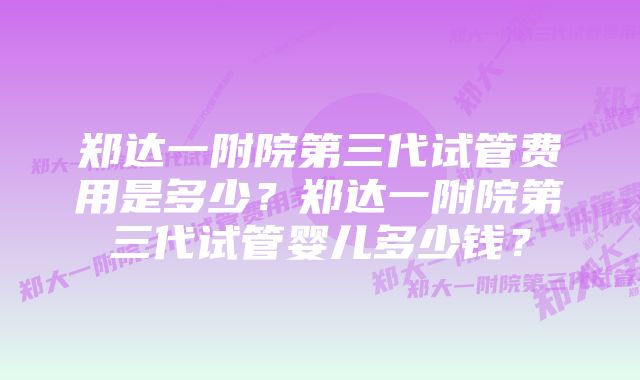 郑达一附院第三代试管费用是多少？郑达一附院第三代试管婴儿多少钱？