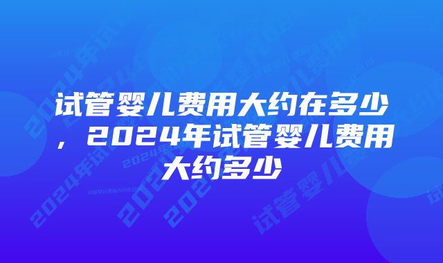 试管婴儿费用大约在多少，2024年试管婴儿费用大约多少