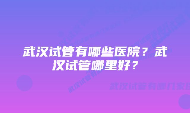 武汉试管有哪些医院？武汉试管哪里好？