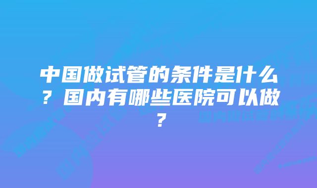 中国做试管的条件是什么？国内有哪些医院可以做？