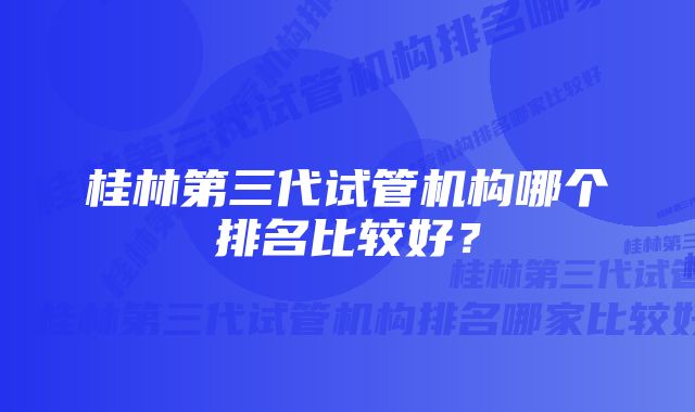 桂林第三代试管机构哪个排名比较好？