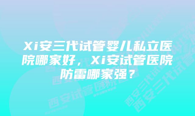 Xi安三代试管婴儿私立医院哪家好，Xi安试管医院防雷哪家强？