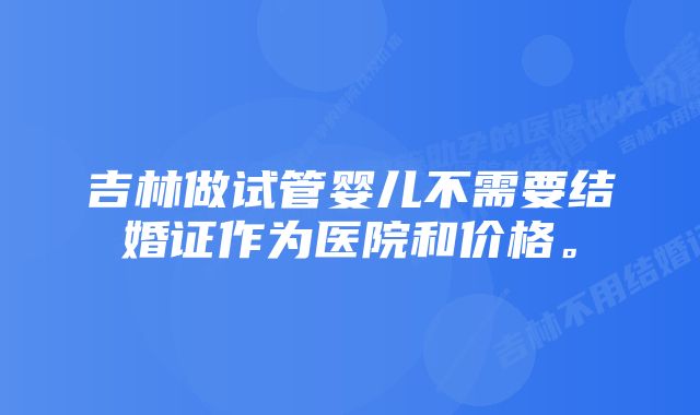 吉林做试管婴儿不需要结婚证作为医院和价格。