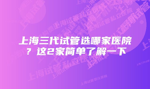 上海三代试管选哪家医院？这2家简单了解一下