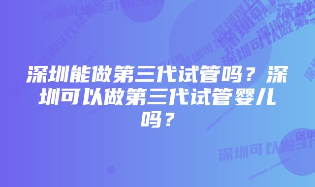 深圳能做第三代试管吗？深圳可以做第三代试管婴儿吗？