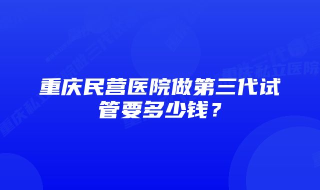 重庆民营医院做第三代试管要多少钱？