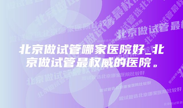 北京做试管哪家医院好_北京做试管最权威的医院。