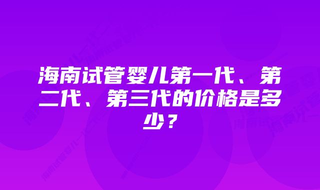 海南试管婴儿第一代、第二代、第三代的价格是多少？