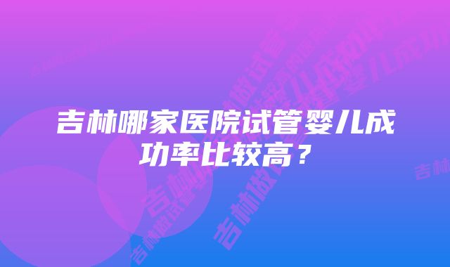 吉林哪家医院试管婴儿成功率比较高？