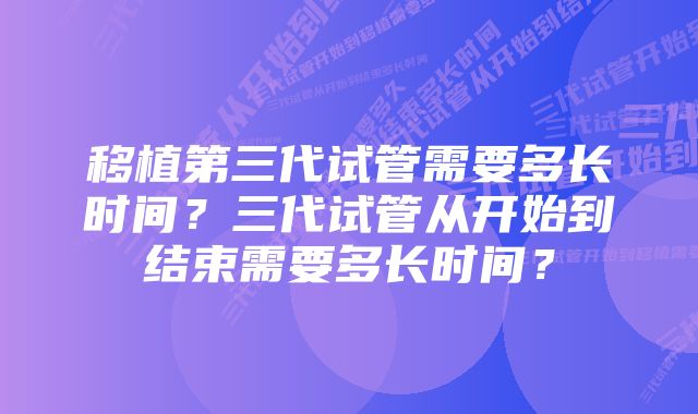 移植第三代试管需要多长时间？三代试管从开始到结束需要多长时间？