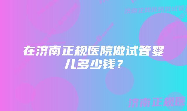 在济南正规医院做试管婴儿多少钱？