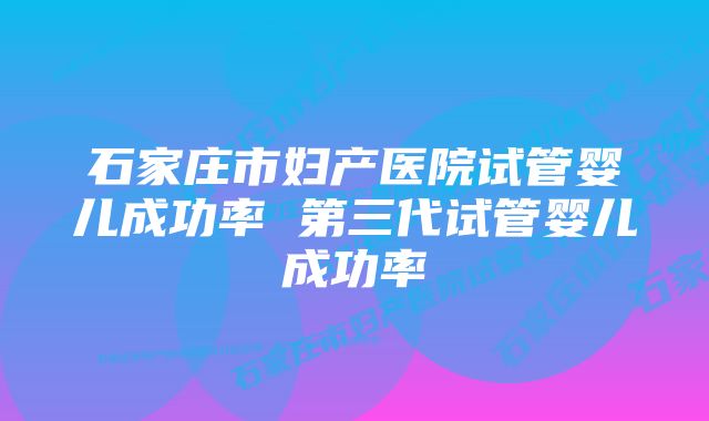 石家庄市妇产医院试管婴儿成功率 第三代试管婴儿成功率