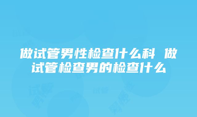 做试管男性检查什么科 做试管检查男的检查什么