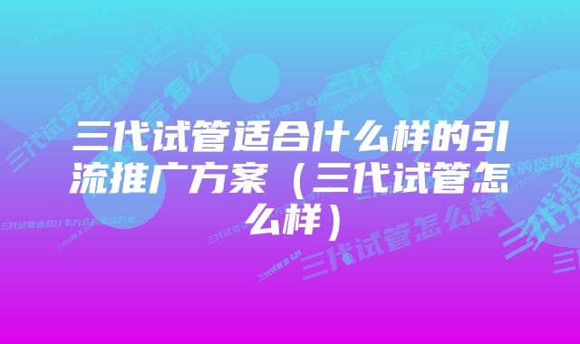 三代试管适合什么样的引流推广方案（三代试管怎么样）