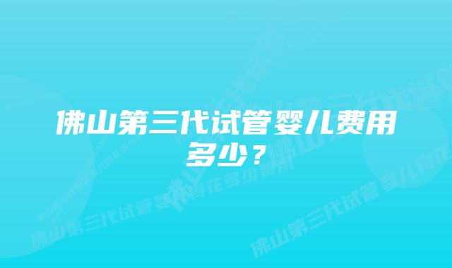 佛山第三代试管婴儿费用多少？