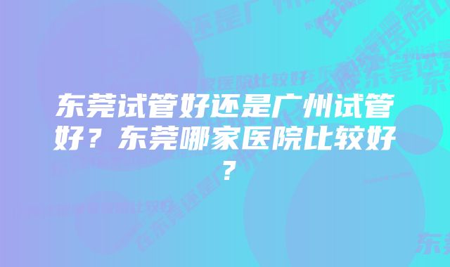 东莞试管好还是广州试管好？东莞哪家医院比较好？