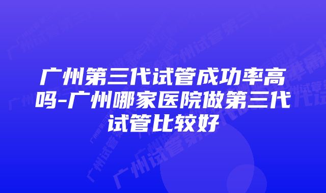 广州第三代试管成功率高吗-广州哪家医院做第三代试管比较好