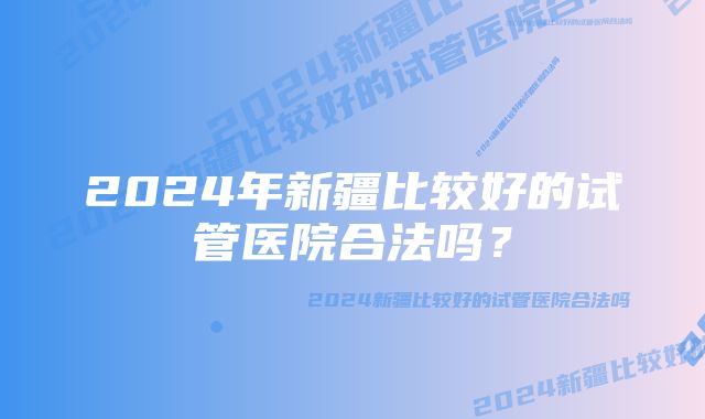 2024年新疆比较好的试管医院合法吗？