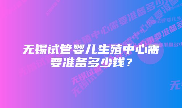 无锡试管婴儿生殖中心需要准备多少钱？