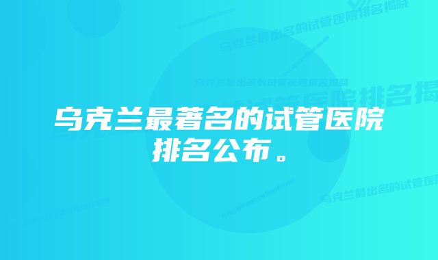 乌克兰最著名的试管医院排名公布。