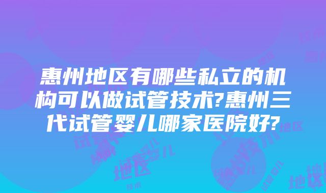 惠州地区有哪些私立的机构可以做试管技术?惠州三代试管婴儿哪家医院好?