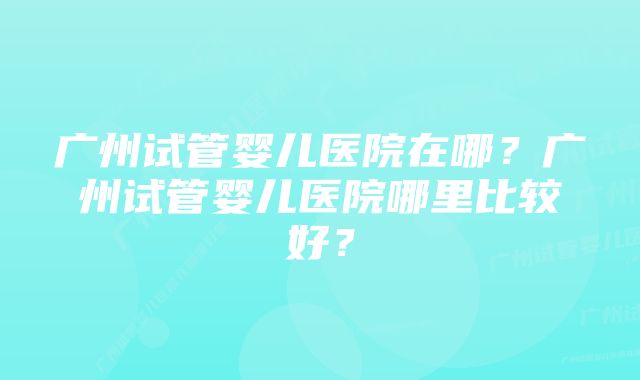 广州试管婴儿医院在哪？广州试管婴儿医院哪里比较好？