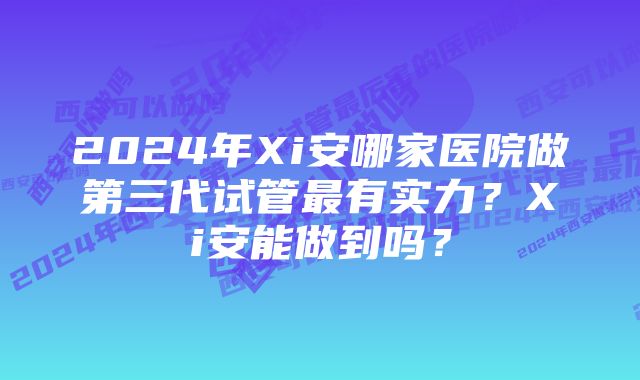 2024年Xi安哪家医院做第三代试管最有实力？Xi安能做到吗？