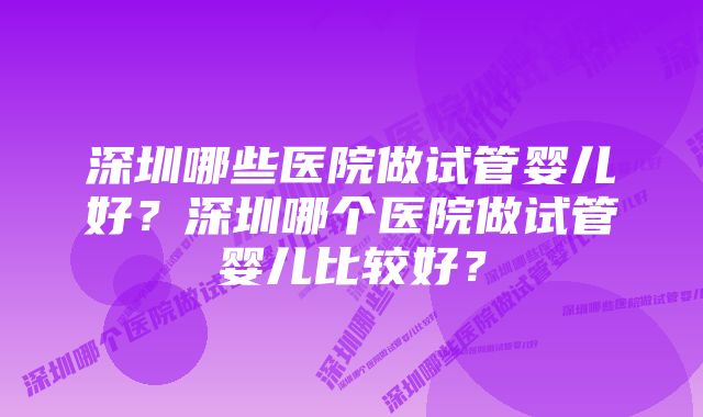 深圳哪些医院做试管婴儿好？深圳哪个医院做试管婴儿比较好？