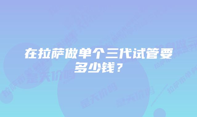 在拉萨做单个三代试管要多少钱？