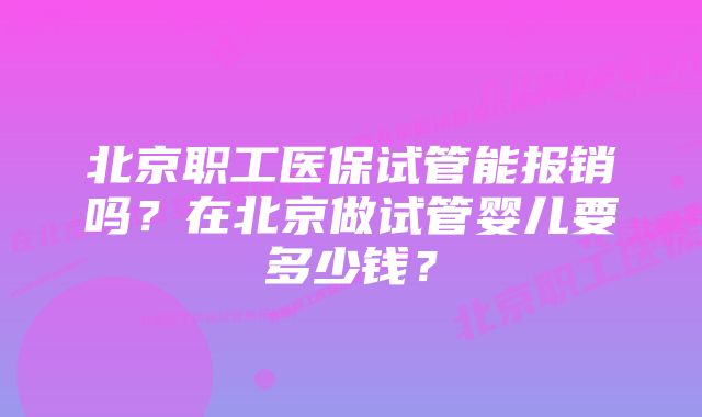 北京职工医保试管能报销吗？在北京做试管婴儿要多少钱？