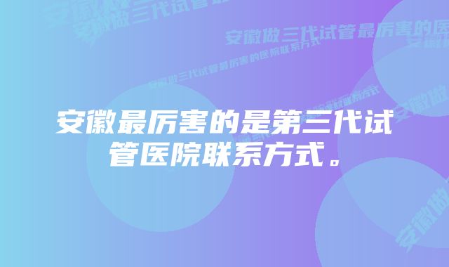 安徽最厉害的是第三代试管医院联系方式。