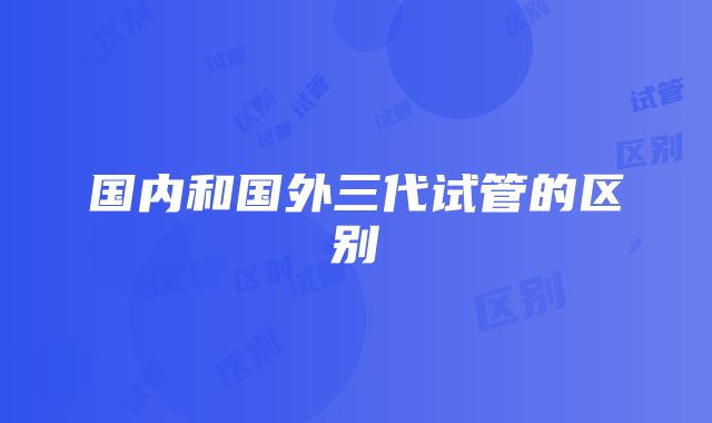 国内和国外三代试管的区别