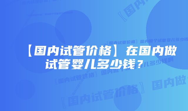 【国内试管价格】在国内做试管婴儿多少钱？