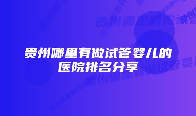 贵州哪里有做试管婴儿的医院排名分享