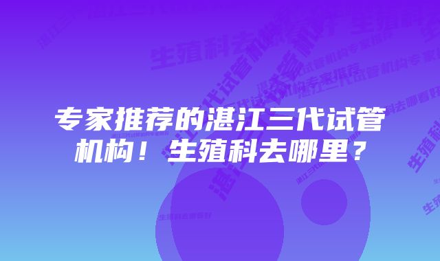 专家推荐的湛江三代试管机构！生殖科去哪里？