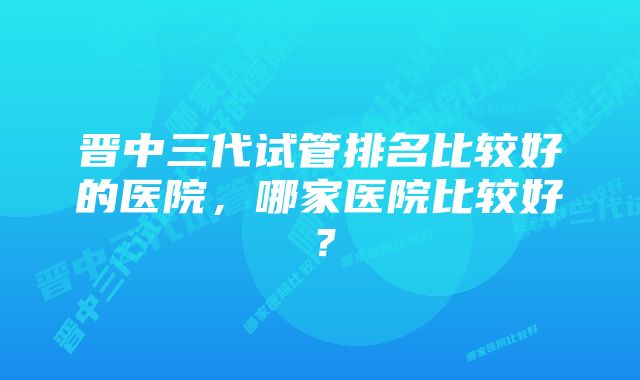 晋中三代试管排名比较好的医院，哪家医院比较好？